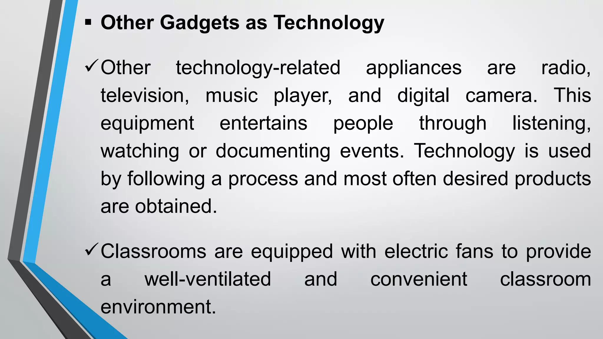  Other Gadgets as Technology
Other technology-related appliances are radio,
television, music player, and digital camera. This
equipment entertains people through listening,
watching or documenting events. Technology is used
by following a process and most often desired products
are obtained.
Classrooms are equipped with electric fans to provide
a well-ventilated and convenient classroom
environment.
 