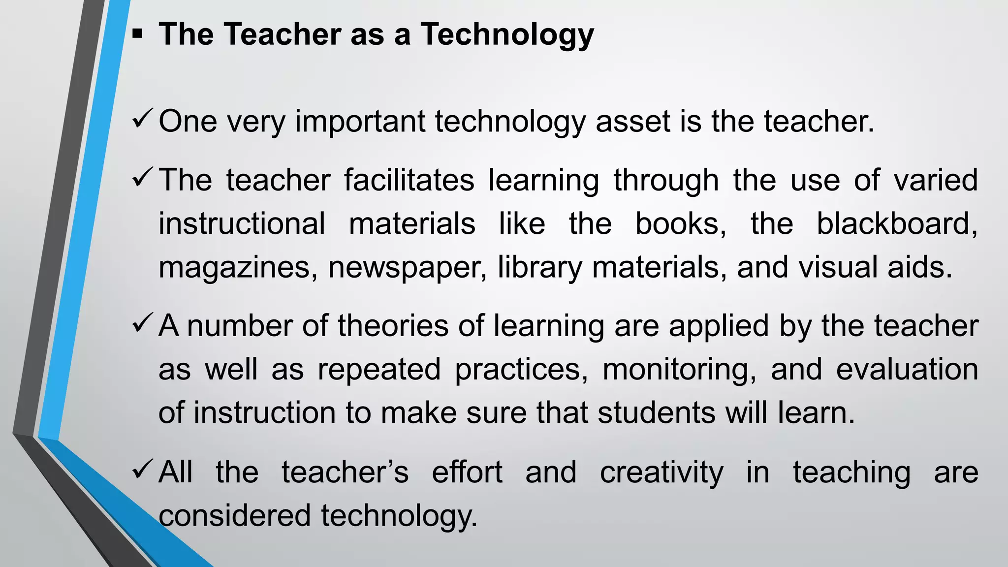  The Teacher as a Technology
One very important technology asset is the teacher.
The teacher facilitates learning through the use of varied
instructional materials like the books, the blackboard,
magazines, newspaper, library materials, and visual aids.
A number of theories of learning are applied by the teacher
as well as repeated practices, monitoring, and evaluation
of instruction to make sure that students will learn.
All the teacher’s effort and creativity in teaching are
considered technology.
 