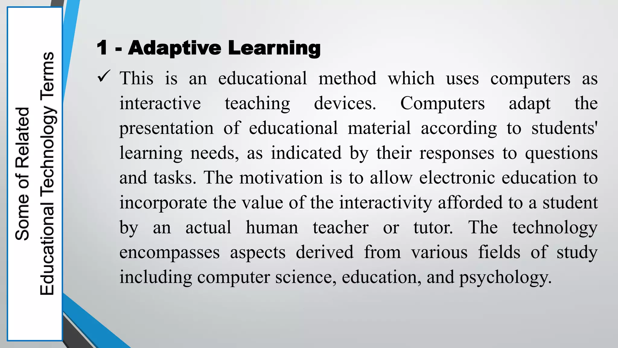 Some
of
Related
Educational
Technology
Terms 1 - Adaptive Learning
 This is an educational method which uses computers as
interactive teaching devices. Computers adapt the
presentation of educational material according to students'
learning needs, as indicated by their responses to questions
and tasks. The motivation is to allow electronic education to
incorporate the value of the interactivity afforded to a student
by an actual human teacher or tutor. The technology
encompasses aspects derived from various fields of study
including computer science, education, and psychology.
 