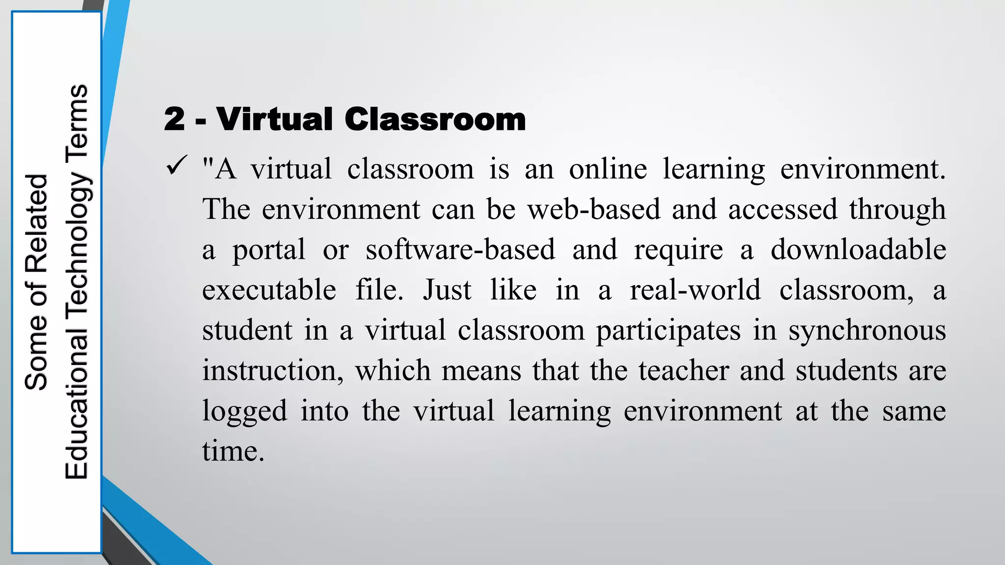 2 - Virtual Classroom
 "A virtual classroom is an online learning environment.
The environment can be web-based and accessed through
a portal or software-based and require a downloadable
executable file. Just like in a real-world classroom, a
student in a virtual classroom participates in synchronous
instruction, which means that the teacher and students are
logged into the virtual learning environment at the same
time.
Some
of
Related
Educational
Technology
Terms
 
