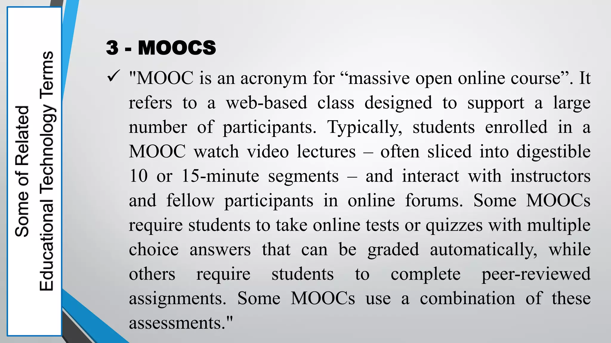 Some
of
Related
Educational
Technology
Terms 3 - MOOCS
 "MOOC is an acronym for “massive open online course”. It
refers to a web-based class designed to support a large
number of participants. Typically, students enrolled in a
MOOC watch video lectures – often sliced into digestible
10 or 15-minute segments – and interact with instructors
and fellow participants in online forums. Some MOOCs
require students to take online tests or quizzes with multiple
choice answers that can be graded automatically, while
others require students to complete peer-reviewed
assignments. Some MOOCs use a combination of these
assessments."
 