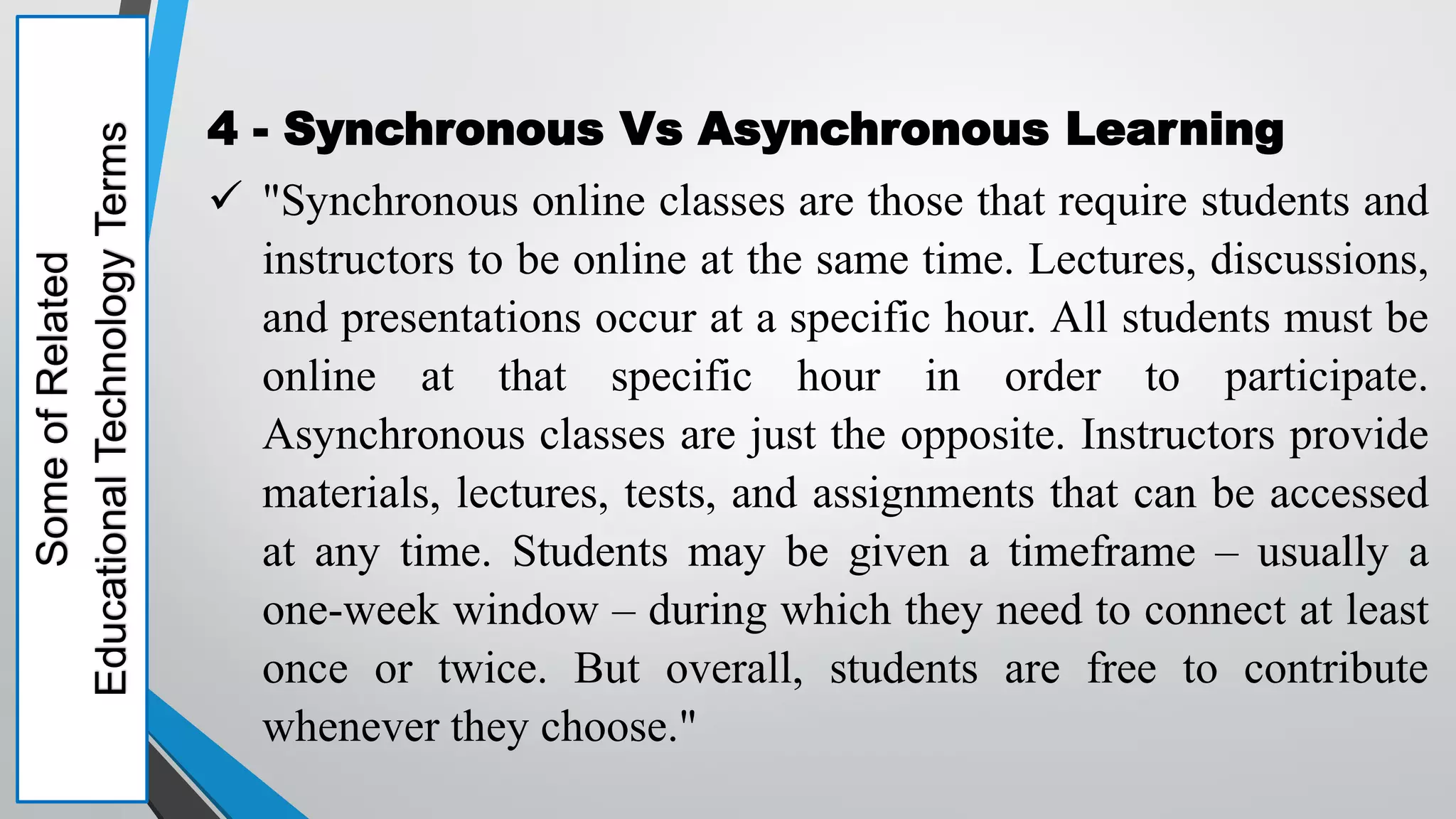 Some
of
Related
Educational
Technology
Terms 4 - Synchronous Vs Asynchronous Learning
 "Synchronous online classes are those that require students and
instructors to be online at the same time. Lectures, discussions,
and presentations occur at a specific hour. All students must be
online at that specific hour in order to participate.
Asynchronous classes are just the opposite. Instructors provide
materials, lectures, tests, and assignments that can be accessed
at any time. Students may be given a timeframe – usually a
one-week window – during which they need to connect at least
once or twice. But overall, students are free to contribute
whenever they choose."
 