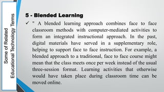 Some
of
Related
Educational
Technology
Terms
5 - Blended Learning
 " A blended learning approach combines face to face
classroom methods with computer-mediated activities to
form an integrated instructional approach. In the past,
digital materials have served in a supplementary role,
helping to support face to face instruction. For example, a
blended approach to a traditional, face to face course might
mean that the class meets once per week instead of the usual
three-session format. Learning activities that otherwise
would have taken place during classroom time can be
moved online.
 