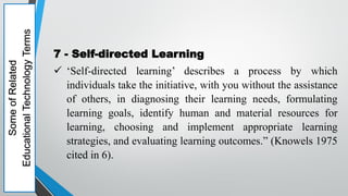 Some
of
Related
Educational
Technology
Terms
7 - Self-directed Learning
 ‘Self-directed learning’ describes a process by which
individuals take the initiative, with you without the assistance
of others, in diagnosing their learning needs, formulating
learning goals, identify human and material resources for
learning, choosing and implement appropriate learning
strategies, and evaluating learning outcomes.” (Knowels 1975
cited in 6).
 