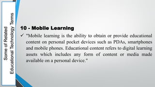 Some
of
Related
Educational
Technology
Terms
10 - Mobile Learning
 "Mobile learning is the ability to obtain or provide educational
content on personal pocket devices such as PDAs, smartphones
and mobile phones. Educational content refers to digital learning
assets which includes any form of content or media made
available on a personal device."
 