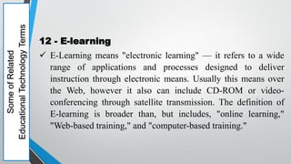 Some
of
Related
Educational
Technology
Terms
12 - E-learning
 E-Learning means "electronic learning" — it refers to a wide
range of applications and processes designed to deliver
instruction through electronic means. Usually this means over
the Web, however it also can include CD-ROM or video-
conferencing through satellite transmission. The definition of
E-learning is broader than, but includes, "online learning,"
"Web-based training," and "computer-based training."
 