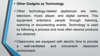  Other Gadgets as Technology
Other technology-related appliances are radio,
television, music player, and digital camera. This
equipment entertains people through listening,
watching or documenting events. Technology is used
by following a process and most often desired products
are obtained.
Classrooms are equipped with electric fans to provide
a well-ventilated and convenient classroom
environment.
 