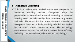 Some
of
Related
Educational
Technology
Terms 1 - Adaptive Learning
 This is an educational method which uses computers as
interactive teaching devices. Computers adapt the
presentation of educational material according to students'
learning needs, as indicated by their responses to questions
and tasks. The motivation is to allow electronic education to
incorporate the value of the interactivity afforded to a student
by an actual human teacher or tutor. The technology
encompasses aspects derived from various fields of study
including computer science, education, and psychology.
 