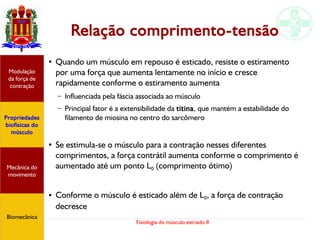 Fisiologia do músculo estriado II
Relação comprimento-tensão
●
Quando um músculo em repouso é esticado, resiste o estiramento
por uma força que aumenta lentamente no início e cresce
rapidamente conforme o estiramento aumenta
– Influenciada pela fáscia associada ao músculo
– Principal fator é a extensibilidade da titina, que mantém a estabilidade do
filamento de miosina no centro do sarcômero
● Se estimula-se o músculo para a contração nesses diferentes
comprimentos, a força contrátil aumenta conforme o comprimento é
aumentado até um ponto L0 (comprimento ótimo)
● Conforme o músculo é esticado além de L0, a força de contração
decresce
Propriedades
biofísicas do
músculo
Modulação
da força de
contração
Mecânica do
movimento
Biomecânica
 