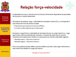 Fisiologia do músculo estriado II
Relação força-velocidade
Propriedades
biofísicas do
músculo
Modulação
da força de
contração
Mecânica do
movimento
Biomecânica
●
A velocidade com que o músculo encurta (contrai) é fortemente dependente da quantidade
de força que o músculo desenvolve
● Na ausência de qualquer carga, a velocidade de contração é máxima (V0), e corresponde à
taxa máxima de troca de pontes cruzadas
– Proporcional à taxa máxima de turnover da mATPase)
– V0 é maior em fibras rápidas do que em fibras lentas
●
Aumentar a carga diminui a velocidade de contração até que, em carga máxima (i.e., carga
igual à força máxima produzida pelo músculo), o músculo não pode mais se contrair;
aumentos acima desse ponto resultam no estiramento do músculo (velocidade negativa)
– Velocidade positiva – Movimento concêntrico
– Velocidade negativa – Movimento excêntrico
●
Uma curva potência-tensão reflete a taxa de trabalho exercido a cada carga e demonstra a
taxa máxima de trabalho em carga sub-máxima.
 
