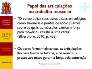 Fisiologia do músculo estriado II
Papel das articulações
no trabalho muscular
● “O corpo utiliza seus ossos e suas articulações
como alavancas e pontos de apoio [fulcros]
sobre os quais os músculos exercem força
para mover ou resistir a uma carga”
(Silverthorn, 2010, p. 428)
●
Os ossos formam alavancas, as articulações
flexíveis forma os fulcros, e os músculos
presos aos ossos geram a força pela contração
Propriedades
biofísicas do
músculo
Modulação
da força de
contração
Mecânica do
movimento
Biomecânica
 