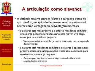 Fisiologia do músculo estriado II
A articulação como alavanca
● A distância relativa entre o fulcro e a carga e o ponto no
qual o esforço é aplicado determina se uma alavanca vai
operar como vantagem ou desvantagem mecânica
– Se a carga está mais próxima e o esforço mais longe do fulcro,
um esforço pequeno será necessário para mover uma carga
maior por uma distância pequena
●
Vantagem mecânica – mais força, menos velocidade, menos amplitude
de movimento
– Se a carga está mais longe do fulcro e o esforço é aplicado mais
próximo deste, um esforço relativo maior será necessário para
movimentar uma carga pequena
●
Desvantagem mecânica – menos força, mais velocidade, mais
amplitude de movimento
Propriedades
biofísicas do
músculo
Modulação
da força de
contração
Mecânica do
movimento
Biomecânica
 