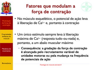 Fisiologia do músculo estriado II
Fatores que modulam a
força de contração
●
No músculo esquelético, o potencial de ação leva
à liberação de Ca2+ e, portanto à contração
●
Um único estímulo sempre leva à liberação
máxima de Ca2+ (resposta tudo-ou-nada) e,
portanto, a um abalo muscular máximo
– Consequência: a gradação da força de contração
é alcançada pelo recrutamento variável de
unidades motoras ou pela mudança na frequência
de potenciais de ação
Propriedades
biofísicas do
músculo
Modulação
da força de
contração
Mecânica do
movimento
Biomecânica
 