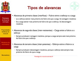 Fisiologia do músculo estriado II
Tipos de alavancas
●
Alavancas de primeira classe (interfixas) – Fulcro entre o esforço e a carga
– se o esforço estiver mais próximo do fulcro do que a carga, há vantagem mecânica
– Se a carga estiver mais próxima do fulcro do que o esforço, há desvantagem
mecânica
●
Alavancas de segunda classe (inter-resistentes) – Carga entre o fulcro e o
esforço
– Sempre produzem vantagem mecânica, porque a carga sempre está mais próxima
do fulcro do que o esforço
●
Alavancas de terceira classe (inter-potentes) – Esforço entre o fulcro e a
carga
– Sempre produzem desvantagem mecânica, porque o esforço está sempre mais
próximo do fulcro do que a carga
Propriedades
biofísicas do
músculo
Modulação
da força de
contração
Mecânica do
movimento
Biomecânica
 
