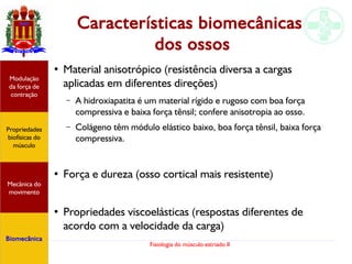 Fisiologia do músculo estriado II
Características biomecânicas
dos ossos
●
Material anisotrópico (resistência diversa a cargas
aplicadas em diferentes direções)
– A hidroxiapatita é um material rígido e rugoso com boa força
compressiva e baixa força tênsil; confere anisotropia ao osso.
– Colágeno têm módulo elástico baixo, boa força tênsil, baixa força
compressiva.
●
Força e dureza (osso cortical mais resistente)
●
Propriedades viscoelásticas (respostas diferentes de
acordo com a velocidade da carga)
Propriedades
biofísicas do
músculo
Modulação
da força de
contração
Mecânica do
movimento
Biomecânica
 