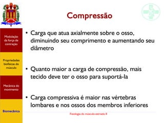 Fisiologia do músculo estriado II
Compressão
●
Carga que atua axialmente sobre o osso,
diminuindo seu comprimento e aumentando seu
diâmetro
●
Quanto maior a carga de compressão, mais
tecido deve ter o osso para suportá-la
●
Carga compressiva é maior nas vértebras
lombares e nos ossos dos membros inferiores
Propriedades
biofísicas do
músculo
Modulação
da força de
contração
Mecânica do
movimento
Biomecânica
 