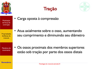 Fisiologia do músculo estriado II
Tração
● Carga oposta à compressão
● Atua axialmente sobre o osso, aumentando
seu comprimento e diminuindo seu diâmetro
● Os ossos proximais dos membros superiores
estão sob tração por parte dos ossos distais
Propriedades
biofísicas do
músculo
Modulação
da força de
contração
Mecânica do
movimento
Biomecânica
 