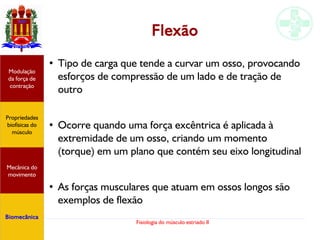 Fisiologia do músculo estriado II
Flexão
●
Tipo de carga que tende a curvar um osso, provocando
esforços de compressão de um lado e de tração de
outro
●
Ocorre quando uma força excêntrica é aplicada à
extremidade de um osso, criando um momento
(torque) em um plano que contém seu eixo longitudinal
●
As forças musculares que atuam em ossos longos são
exemplos de flexão
Propriedades
biofísicas do
músculo
Modulação
da força de
contração
Mecânica do
movimento
Biomecânica
 