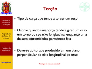 Fisiologia do músculo estriado II
Torção
●
Tipo de carga que tende a torcer um osso
●
Ocorre quando uma força tende a girar um osso
em torno do seu eixo longitudinal enquanto uma
de suas extremidades permanece fixa
●
Deve-se ao torque produzido em um plano
perpendicular ao eixo longitudinal do osso
Propriedades
biofísicas do
músculo
Modulação
da força de
contração
Mecânica do
movimento
Biomecânica
 