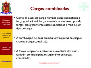 Fisiologia do músculo estriado II
Cargas combinadas
● Como os ossos do corpo humano estão submetidos à
força gravitacional, forças musculares e outros tipos de
forças, eles geralmente estão submetidos a mais de um
tipo de carga.
● A combinação de duas ou mais formas puras de carga é
chamada carga combinada.
● A forma irregular e a estrutura assimétrica dos ossos
também contribui para o surgimento de cargas
combinadas.
Propriedades
biofísicas do
músculo
Modulação
da força de
contração
Mecânica do
movimento
Biomecânica
 