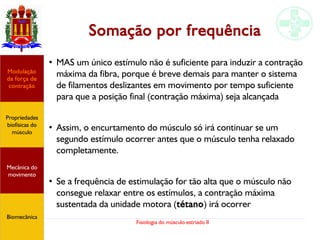 Fisiologia do músculo estriado II
Somação por frequência
●
MAS um único estímulo não é suficiente para induzir a contração
máxima da fibra, porque é breve demais para manter o sistema
de filamentos deslizantes em movimento por tempo suficiente
para que a posição final (contração máxima) seja alcançada
●
Assim, o encurtamento do músculo só irá continuar se um
segundo estímulo ocorrer antes que o músculo tenha relaxado
completamente.
●
Se a frequência de estimulação for tão alta que o músculo não
consegue relaxar entre os estímulos, a contração máxima
sustentada da unidade motora (tétano) irá ocorrer
Propriedades
biofísicas do
músculo
Modulação
da força de
contração
Mecânica do
movimento
Biomecânica
 