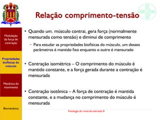 Fisiologia do músculo estriado II
Relação comprimento-tensão
●
Quando um. músculo contrai, gera força (normalmente
mensurada como tensão) e diminui de comprimento
– Para estudar as propriedades biofísicas do músculo, um desses
parâmetros é mantido fixo enquanto o outro é mensurado
●
Contração isométrica – O comprimento do músculo é
mantido constante, e a força gerada durante a contração é
mensurada
●
Contração isotônica – A força de contração é mantida
constante, e a mudança no comprimento do músculo é
mensurada
Propriedades
biofísicas do
músculo
Modulação
da força de
contração
Mecânica do
movimento
Biomecânica
 