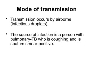 Mode of transmission
• Transmission occurs by airborne
(infectious droplets).
• The source of infection is a person with
pulmonary-TB who is coughing and is
sputum smear-positive.
 