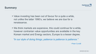 ADVISOR USE ONLY
Summary
▸Value investing has been out of favour for a quite a while,
not unlike the latter 1990’s, we believe we are due for a
renaissance.
▸We think markets are expensive, this could continue for a while,
however contrarian value opportunities are available in the key
Korean market and Energy sectors, Europe to a lesser degree.
“In our style of doing things, patience is patience is patience.”
−Peter Cundill
 