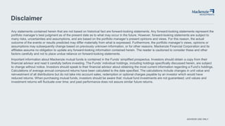 ADVISOR USE ONLY
Disclaimer
Any statements contained herein that are not based on historical fact are forward-looking statements. Any forward-looking statements represent the
portfolio manager’s best judgment as of the present date as to what may occur in the future. However, forward-looking statements are subject to
many risks, uncertainties and assumptions, and are based on the portfolio manager’s present opinions and views. For this reason, the actual
outcome of the events or results predicted may differ materially from what is expressed. Furthermore, the portfolio manager’s views, opinions or
assumptions may subsequently change based on previously unknown information, or for other reasons. Mackenzie Financial Corporation and its
affiliates assume no obligation to update any forward-looking information contained herein. The reader is cautioned to consider these and other
factors carefully and not to place undue reliance on forward-looking statements.
Important information about Mackenzie mutual funds is contained in the Funds’ simplified prospectus. Investors should obtain a copy from their
financial advisor and read it carefully before investing. The Funds’ individual holdings, including holdings specifically discussed herein, are subject
to change without notice. Investors should speak to their financial advisor about obtaining the most current information regarding a Fund’s holdings.
Calculations of average annual compound returns have been calculated to the date specified. The calculations include changes in unit value and
reinvestment of all distributions but do not take into account sales, redemption or optional charges payable by an investor which would have
reduced returns. When purchasing mutual funds, investors should be aware that: mutual fund investments are not guaranteed; unit values and
investment returns will fluctuate over time; and past performance does not assure similar future returns.
 