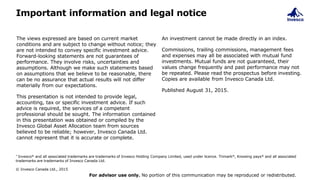 Important information and legal notice
The views expressed are based on current market
conditions and are subject to change without notice; they
are not intended to convey specific investment advice.
Forward-looking statements are not guarantees of
performance. They involve risks, uncertainties and
assumptions. Although we make such statements based
on assumptions that we believe to be reasonable, there
can be no assurance that actual results will not differ
materially from our expectations.
This presentation is not intended to provide legal,
accounting, tax or specific investment advice. If such
advice is required, the services of a competent
professional should be sought. The information contained
in this presentation was obtained or compiled by the
Invesco Global Asset Allocation team from sources
believed to be reliable; however, Invesco Canada Ltd.
cannot represent that it is accurate or complete.
An investment cannot be made directly in an index.
Commissions, trailing commissions, management fees
and expenses may all be associated with mutual fund
investments. Mutual funds are not guaranteed, their
values change frequently and past performance may not
be repeated. Please read the prospectus before investing.
Copies are available from Invesco Canada Ltd.
Published August 31, 2015.
* Invesco® and all associated trademarks are trademarks of Invesco Holding Company Limited, used under licence. Trimark®, Knowing pays® and all associated
trademarks are trademarks of Invesco Canada Ltd.
© Invesco Canada Ltd., 2015
For advisor use only. No portion of this communication may be reproduced or redistributed.
 