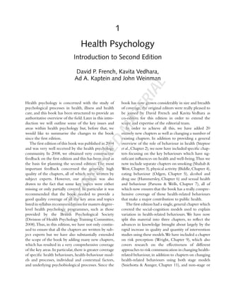 1
Health Psychology
Introduction to Second Edition
David P. French, Kavita Vedhara,
Ad A. Kaptein and John Weinman
Health psychology is concerned with the study of
psychological processes in health, illness and health
care, and this book has been structured to provide an
authoritative overview of the ﬁeld. Later in this intro-
duction we will outline some of the key issues and
areas within health psychology but, before that, we
would like to summarise the changes to the book
since the ﬁrst edition.
The ﬁrst edition of this book was published in 2004
and was very well received by the health psychology
community. In 2008, we obtained very constructive
feedback on the ﬁrst edition and this has been used as
the basis for planning the second edition. The most
important feedback concerned the generally high
quality of the chapters, all of which were written by
subject experts. However, our attention was also
drawn to the fact that some key topics were either
missing or only partially covered. In particular it was
recommended that the book needed to provide a
good quality coverage of all the key areas and topics
listed in syllabus recommendations for masters degree-
level health psychology programmes, such as those
provided by the British Psychological Society
(Division of Health Psychology Training Committee,
2008).Thus, in this edition, we have not only contin-
ued to ensure that all the chapters are written by sub-
ject experts but we have also substantially extended
the scope of the book by adding many new chapters,
which has resulted in a very comprehensive coverage
of the key areas.In particular,there is greater coverage
of speciﬁc health behaviours, health-behaviour mod-
els and processes, individual and contextual factors,
and underlying psychobiological processes. Since the
book has now grown considerably in size and breadth
of coverage, the original editors were really pleased to
be joined by David French and Kavita Vedhara as
co-editors for this edition in order to extend the
scope and expertise of the editorial team.
In order to achieve all this, we have added 20
entirely new chapters as well as changing a number of
existing chapters. In addition to providing a general
overview of the role of behaviour in health (Steptoe
et al.,Chapter 2),we now have included speciﬁc chap-
ters focusing on the key behaviours which have sig-
niﬁcant inﬂuences on health and well-being.Thus we
now include separate chapters on smoking (Shahab &
West,Chapter 3),physical activity (Biddle,Chapter 4),
eating behaviour (Odgen, Chapter 5), alcohol and
drug use (Hammersley, Chapter 6) and sexual health
and behaviour (Parsons & Wells, Chapter 7), all of
which now ensures that the book has a really compre-
hensive coverage of those health-related behaviours
that make a major contribution to public health.
The ﬁrst edition had a single,general chapter which
covered the social-cognition models used to explain
variation in health-related behaviours. We have now
split this material into three chapters, to reﬂect the
advances in knowledge brought about largely by the
rapid increase in quality and quantity of intervention
studies using these models.We have included a chapter
on risk perception (Wright, Chapter 9), which also
covers research on the effectiveness of different
approaches to risk communication in changing health-
related behaviour, in addition to chapters on changing
health-related behaviours using both stage models
(Sniehotta & Aunger, Chapter 11), and non-stage or
COPYRIGHTED
MATERIAL
 