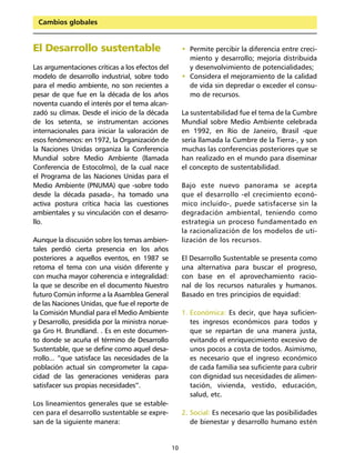 Cambios globales


El Desarrollo sustentable                             • Permite percibir la diferencia entre creci-
                                                        miento y desarrollo; mejoría distribuida
Las argumentaciones críticas a los efectos del          y desenvolvimiento de potencialidades;
modelo de desarrollo industrial, sobre todo           • Considera el mejoramiento de la calidad
para el medio ambiente, no son recientes a              de vida sin depredar o exceder el consu-
pesar de que fue en la década de los años               mo de recursos.
noventa cuando el interés por el tema alcan-
zadó su clímax. Desde el inicio de la década          La sustentabilidad fue el tema de la Cumbre
de los setenta, se instrumentan acciones              Mundial sobre Medio Ambiente celebrada
internacionales para iniciar la valoración de         en 1992, en Río de Janeiro, Brasil -que
esos fenómenos: en 1972, la Organización de           sería llamada la Cumbre de la Tierra-, y son
la Naciones Unidas organiza la Conferencia            muchas las conferencias posteriores que se
Mundial sobre Medio Ambiente (llamada                 han realizado en el mundo para diseminar
Conferencia de Estocolmo), de la cual nace            el concepto de sustentabilidad.
el Programa de las Naciones Unidas para el
Medio Ambiente (PNUMA) que -sobre todo                Bajo este nuevo panorama se acepta
desde la década pasada-, ha tomado una                que el desarrollo -el crecimiento econó-
activa postura crítica hacia las cuestiones           mico incluido-, puede satisfacerse sin la
ambientales y su vinculación con el desarro-          degradación ambiental, teniendo como
llo.                                                  estrategia un proceso fundamentado en
                                                      la racionalización de los modelos de uti-
Aunque la discusión sobre los temas ambien-           lización de los recursos.
tales perdió cierta presencia en los años
posteriores a aquellos eventos, en 1987 se            El Desarrollo Sustentable se presenta como
retoma el tema con una visión diferente y             una alternativa para buscar el progreso,
con mucha mayor coherencia e integralidad:            con base en el aprovechamiento racio-
la que se describe en el documento Nuestro            nal de los recursos naturales y humanos.
futuro Común informe a la Asamblea General            Basado en tres principios de equidad:
de las Naciones Unidas, que fue el reporte de
la Comisión Mundial para el Medio Ambiente            1. Económica: Es decir, que haya suficien-
y Desarrollo, presidida por la ministra norue-           tes ingresos económicos para todos y
ga Gro H. Brundland. . Es en este documen-               que se repartan de una manera justa,
to donde se acuña el término de Desarrollo               evitando el enriquecimiento excesivo de
Sustentable, que se define como aquel desa-              unos pocos a costa de todos. Asimismo,
rrollo... “que satisface las necesidades de la           es necesario que el ingreso económico
población actual sin comprometer la capa-                de cada familia sea suficiente para cubrir
cidad de las generaciones venideras para                 con dignidad sus necesidades de alimen-
satisfacer sus propias necesidades”.                     tación, vivienda, vestido, educación,
                                                         salud, etc.
Los lineamientos generales que se estable-
cen para el desarrollo sustentable se expre-          2. Social: Es necesario que las posibilidades
san de la siguiente manera:                              de bienestar y desarrollo humano estén


                                                 10
 