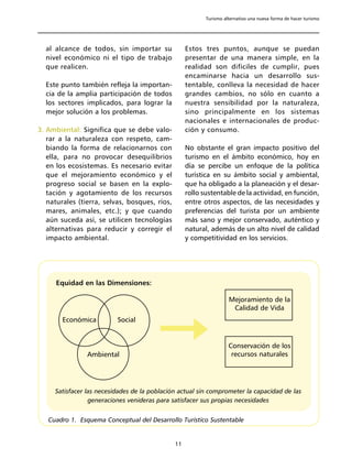 Turismo alternativo una nueva forma de hacer turismo




  al alcance de todos, sin importar su              Estos tres puntos, aunque se puedan
  nivel económico ni el tipo de trabajo             presentar de una manera simple, en la
  que realicen.                                     realidad son difíciles de cumplir, pues
                                                    encaminarse hacia un desarrollo sus-
  Este punto también refleja la importan-           tentable, conlleva la necesidad de hacer
  cia de la amplia participación de todos           grandes cambios, no sólo en cuanto a
  los sectores implicados, para lograr la           nuestra sensibilidad por la naturaleza,
  mejor solución a los problemas.                   sino principalmente en los sistemas
                                                    nacionales e internacionales de produc-
3. Ambiental: Significa que se debe valo-           ción y consumo.
   rar a la naturaleza con respeto, cam-
   biando la forma de relacionarnos con             No obstante el gran impacto positivo del
   ella, para no provocar desequilibrios            turismo en el ámbito económico, hoy en
   en los ecosistemas. Es necesario evitar          día se percibe un enfoque de la política
   que el mejoramiento económico y el               turística en su ámbito social y ambiental,
   progreso social se basen en la explo-            que ha obligado a la planeación y el desar-
   tación y agotamiento de los recursos             rollo sustentable de la actividad, en función,
   naturales (tierra, selvas, bosques, ríos,        entre otros aspectos, de las necesidades y
   mares, animales, etc.); y que cuando             preferencias del turista por un ambiente
   aún suceda así, se utilicen tecnologías          más sano y mejor conservado, auténtico y
   alternativas para reducir y corregir el          natural, además de un alto nivel de calidad
   impacto ambiental.                               y competitividad en los servicios.




      Equidad en las Dimensiones:

                                                                     Mejoramiento de la
                                                                      Calidad de Vida
        Económica         Social


                                                                     Conservación de los
                Ambiental                                             recursos naturales




     Satisfacer las necesidades de la población actual sin comprometer la capacidad de las
                 generaciones venideras para satisfacer sus propias necesidades


   Cuadro 1. Esquema Conceptual del Desarrollo Turístico Sustentable


                                               11
 