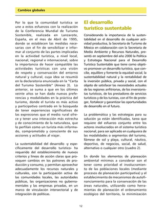 Cambios globales


Por lo que la comunidad turística se                El desarrollo
une a estos esfuerzos con la realización
de la Conferencia Mundial de Turismo
                                                    turístico sustentable
Sostenible, realizada en Lanzarote,                 Considerando la importancia de la susten-
España, en el mes de Abril de 1995,                 tabilidad en el desarrollo de cualquier acti-
donde se establecen las medidas nece-               vidad productiva, la Secretaría de Turismo de
sarias con el fin de sensibilizar e infor-          México en colaboración con la Secretaría de
mar al conjunto de las partes implicadas            Medio Ambiente y Recursos Naturales, pre-
en la actividad turística, a nivel local,           sentó en septiembre del año 2000 la Política
nacional, regional e internacional, sobre           y Estrategia Nacional para el Desarrollo
la importancia de hacer compatible las              Turístico Sustentable que tiene como objeti-
actividades turísticas con una visión               vo promover un desarrollo turístico, que con-
de respeto y conservación del entorno               cilie, equilibre y fomente la equidad social, la
natural y cultural, cuya idea se resumió            sustentabilidad natural y la rentabilidad de
en la declaratoria enunciada en la “Carta           la inversión pública, privada y social, con el
del Turismo Sostenible” (Anexo 3). Lo               objeto de satisfacer las necesidades actuales
anterior, se suma a que en los últimos              de las regiones anfitrionas, de los inversionis-
veinte años se han dado nuevas prefe-               tas turísticos, de los prestadores de servicios
rencias y modalidades en la práctica del            turísticos y de los turistas, con el fin de prote-
turismo, donde el turista es más activo             ger, fortalecer y garantizar las oportunidades
y participativo centrado en la búsqueda             de desarrollo en el futuro.
de tener experiencias significativas de
las expresiones que el medio rural ofre-            La problemática y las estrategias para su
ce y tener una interacción más estrecha             solución ya están identificadas, tarea que
y de conocimiento de la naturaleza, que             requiere del esfuerzo conjunto entre los
lo perfilan como un turista más informa-            actores involucrados en el sistema turístico
do, comprometido y consciente de sus                nacional, para ser aplicado en cualquiera de
acciones y actitudes al viajar.                     las modalidades o segmentos del turismo,
                                                    llámese de sol y playa, cultural, náutico,
La sustentabilidad del desarrollo -y espe-          deportivo, de negocios, social, de salud,
cíficamente del desarrollo turístico- ha            alternativo o cualquier otro (cuadro 2).
requerido del establecimiento de nuevos
criterios y líneas de acción claras que pro-        En donde los elementos de planeación
voquen cambios en los patrones de pro-              ambiental mínimos a considerar son el
ducción y consumo, y permitan aprovechar            tener como prioridad el involucramien-
adecuadamente los recursos naturales y              to de las poblaciones locales (mediante
culturales, con la participación activa de          procesos de planeación participativa) y el
las comunidades locales, las autoridades            establecimiento de mecanismos de autofi-
públicas, las organizaciones no guberna-            nanciamiento para la conservación de las
mentales y las empresas privadas, en un             áreas naturales, utilizando como herra-
marco de vinculación intersectorial y de            mientas de planeación el ordenamiento
integración de políticas.                           ecológico del territorio, la minimización


                                               12
 