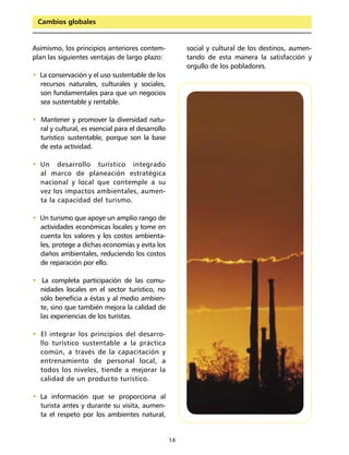 Cambios globales


Asimismo, los principios anteriores contem-             social y cultural de los destinos, aumen-
plan las siguientes ventajas de largo plazo:            tando de esta manera la satisfacción y
                                                        orgullo de los pobladores.
• La conservación y el uso sustentable de los
  recursos naturales, culturales y sociales,
  son fundamentales para que un negocios
  sea sustentable y rentable.

• Mantener y promover la diversidad natu-
  ral y cultural, es esencial para el desarrollo
  turístico sustentable, porque son la base
  de esta actividad.

• Un desarrollo turístico integrado
  al marco de planeación estratégica
  nacional y local que contemple a su
  vez los impactos ambientales, aumen-
  ta la capacidad del turismo.

• Un turismo que apoye un amplio rango de
  actividades económicas locales y tome en
  cuenta los valores y los costos ambienta-
  les, protege a dichas economías y evita los
  daños ambientales, reduciendo los costos
  de reparación por ello.

• La completa participación de las comu-
  nidades locales en el sector turístico, no
  sólo beneficia a éstas y al medio ambien-
  te, sino que también mejora la calidad de
  las experiencias de los turistas.

• El integrar los principios del desarro-
  llo turístico sustentable a la práctica
  común, a través de la capacitación y
  entrenamiento de personal local, a
  todos los niveles, tiende a mejorar la
  calidad de un producto turístico.

• La información que se proporciona al
  turista antes y durante su visita, aumen-
  ta el respeto por los ambientes natural,


                                                   14
 