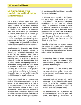Los cambios individuales


La humanidad y su                                   de la responsabilidad individual frente a los
cambio de actitud hacia                             problemas colectivos.
la naturaleza
                                                    El hombre está tomando conciencia
                                                    que es él quien está sobre explotando
Con el reciente ingreso en un nuevo siglo,          y contaminando los recursos naturales,
la humanidad se encuentra inmersa en un             ocasionando la deforestación, deserti-
activo proceso de desarrollo científico-            zación, la pérdida de mantos friáticos,
tecnológico en su búsqueda por mejorar              de especies animales y vegetales y de
su calidad de vida, que le han permitido,           la biodiversidad en sí, teniendo como
entre otras cosas: hacer que las distancias         consecuencia los cambios climáticos,
se acorten, reduciendo así el tiempo que            calentamiento global, destrucción de la
necesita para trasladarse de un lugar a             capa de ozono, lo que ha generado un
otro, ha encontrado cómo comunicarse no             cambio de actitud del hombre con rela-
importando la distancia y el lugar, la cura         ción a la naturaleza.
a viejas y nuevas enfermedades, mejorar la
producción de sus alimentos, entre otros.           Sin embargo, tuvieron que suceder algunos
                                                    hechos que funcionaron como catalizado-
Paradójicamente, buscando este bienes-              res para este cambio en la sociedad, hacia
tar y comodidad en su vida cotidiana, ha            una postura que pone énfasis en la relación
realizado un consumo irracional y excesivo          del hombre con el ambiente:
de los recursos naturales, provocando la
contaminación, degradación de la tierra,
del aire y del agua, así como la pérdida de         • Los estudios y denuncias de científicos,
identidad cultural y el individualismo labo-          que han sido voces de alerta con argu-
ral, como consecuencia principalmente de              mentos reales y concretos acerca de la
la explosión demográfica, del hacinamien-             problemática ecológica.
to humano, la distribución desigual de la
riqueza y del aislamiento social, que bien          • El surgimiento de movimientos con-
podría decirse son factores limitantes de             servacionistas, que actúan como entes
desarrollo, que van minando incluso las               denunciantes y creadores de la concien-
posibilidades de su propia existencia.                cia ambiental.

Como consecuencia de un proceso gra-                • Las conferencias de la ONU sobre medio
dual de educación ambiental y toma de                 ambiente y desarrollo sustentable, mani-
conciencia, la problemática ecológica se              festación de la preocupación mundial
ha instalado como uno de los temas que                por asegurar el desarrollo, tomando en
mayor inquietud genera el hombre con-                 cuenta la problemática ecológica.
temporáneo, provocando un cambio de
tendencia relacionado con nuevas formas             • La proliferación de Organismos No
de contacto con el ambiente, un trato dife-           Gubernamentales (ONG‘s) que estu-
rente con el cuerpo y una mayor conciencia            dian, investigan y promueven el


                                               18
 