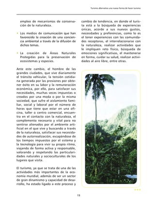 Turismo alternativo una nueva forma de hacer turismo




  empleo de mecanismos de conserva-               cambio de tendencia, en donde el turis-
  ción de la naturaleza.                          ta está a la búsqueda de experiencias
                                                  únicas, acorde a sus nuevos gustos,
• Los medios de comunicación que han              necesidades y preferencias, como lo es
  favorecido la creación de una concien-          el tener experiencias con las comunida-
  cia ambiental a través de la difusión de        des receptoras, el interrelacionarse con
  dichos temas.                                   la naturaleza, realizar actividades que
                                                  le impliquen reto físico, búsqueda de
• La creación de Áreas Naturales                  emociones significativas, el mantenerse
  Protegidas para la preservación de              en forma, cuidar su salud, realizar activi-
  ecosistemas y especies.                         dades al aire libre, entre otras.

Ante este cambio, el hombre de las
grandes ciudades, que vive diariamente
el tránsito vehicular, la tensión cotidia-
na generada por las presiones por obte-
ner éxito en su labor y la remuneración
económica, por ello, para satisfacer sus
necesidades, muchas veces impuestas o
creados por una moda o por la misma
sociedad, que sufre el aislamiento fami-
liar, social y laboral por el número de
horas que tiene que estar en una ofi-
cina, taller o centro comercial, encuen-
tra en el contacto con la naturaleza, el
complemento necesario y vital para no
sentirse alienados por el ambiente arti-
ficial en el que vive y buscando a través
de la naturaleza, satisfacer sus necesida-
des de autorrealización, escapándose de
los tiempos impuestos por el sistema y
la tecnología para vivir su propio ritmo,
viajando de forma activa y responsable,
valorando y respetando las particulari-
dades naturales y socioculturales de los
lugares que visita.

El turismo, ya que se trata de una de las
actividades más importantes de la eco-
nomía mundial, además de ser un sector
de gran dinamismo y capacidad de desa-
rrollo, ha estado ligado a este proceso y


                                             19
 