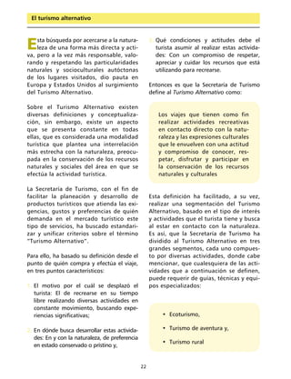 El turismo alternativo




E   sta búsqueda por acercarse a la natura-
    leza de una forma más directa y acti-
va, pero a la vez más responsable, valo-
                                                      3. Qué condiciones y actitudes debe el
                                                         turista asumir al realizar estas activida-
                                                         des: Con un compromiso de respetar,
rando y respetando las particularidades                  apreciar y cuidar los recursos que está
naturales y socioculturales autóctonas                   utilizando para recrearse.
de los lugares visitados, dio pauta en
Europa y Estados Unidos al surgimiento                Entonces es que la Secretaría de Turismo
del Turismo Alternativo.                              define al Turismo Alternativo como:

Sobre el Turismo Alternativo existen
diversas definiciones y conceptualiza-                   Los viajes que tienen como fin
ción, sin embargo, existe un aspecto                     realizar actividades recreativas
que se presenta constante en todas                       en contacto directo con la natu-
ellas, que es considerada una modalidad                  raleza y las expresiones culturales
turística que plantea una interrelación                  que le envuelven con una actitud
más estrecha con la naturaleza, preocu-                  y compromiso de conocer, res-
pada en la conservación de los recursos                  petar, disfrutar y participar en
naturales y sociales del área en que se                  la conservación de los recursos
efectúa la actividad turística.                          naturales y culturales

La Secretaría de Turismo, con el fin de
facilitar la planeación y desarrollo de               Esta definición ha facilitado, a su vez,
productos turísticos que atienda las exi-             realizar una segmentación del Turismo
gencias, gustos y preferencias de quién               Alternativo, basado en el tipo de interés
demanda en el mercado turístico este                  y actividades que el turista tiene y busca
tipo de servicios, ha buscado estandari-              al estar en contacto con la naturaleza.
zar y unificar criterios sobre el término             Es así, que la Secretaría de Turismo ha
“Turismo Alternativo”.                                dividido al Turismo Alternativo en tres
                                                      grandes segmentos, cada uno compues-
Para ello, ha basado su definición desde el           to por diversas actividades, donde cabe
punto de quién compra y efectúa el viaje,             mencionar, que cualesquiera de las acti-
en tres puntos característicos:                       vidades que a continuación se definen,
                                                      puede requerir de guías, técnicas y equi-
1. El motivo por el cuál se desplazó el               pos especializados:
   turista: El de recrearse en su tiempo
   libre realizando diversas actividades en
   constante movimiento, buscando expe-
   riencias significativas;                                • Ecoturismo,

2. En dónde busca desarrollar estas activida-              • Turismo de aventura y,
   des: En y con la naturaleza, de preferencia
                                                           • Turismo rural
   en estado conservado o prístino y,


                                                 22
 