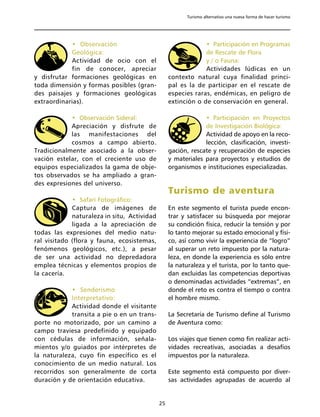 Turismo alternativo una nueva forma de hacer turismo




            • Observación                                      • Participación en Programas
            Geológica:                                         de Rescate de Flora
            Actividad de ocio con el                           y / o Fauna:
            fin de conocer, apreciar                           Actividades lúdicas en un
y disfrutar formaciones geológicas en             contexto natural cuya finalidad princi-
toda dimensión y formas posibles (gran-           pal es la de participar en el rescate de
des paisajes y formaciones geológicas             especies raras, endémicas, en peligro de
extraordinarias).                                 extinción o de conservación en general.

            • Observación Sideral:                             • Participación en Proyectos
            Apreciación y disfrute de                          de Investigación Biológica:
            las manifestaciones del                            Actividad de apoyo en la reco-
            cosmos a campo abierto.                            lección, clasificación, investi-
Tradicionalmente asociado a la obser-             gación, rescate y recuperación de especies
vación estelar, con el creciente uso de           y materiales para proyectos y estudios de
equipos especializados la gama de obje-           organismos e instituciones especializadas.
tos observados se ha ampliado a gran-
des expresiones del universo.
                                                  Turismo de aventura
             • Safari Fotográfico:
             Captura de imágenes de               En este segmento el turista puede encon-
             naturaleza in situ, Actividad        trar y satisfacer su búsqueda por mejorar
             ligada a la apreciación de           su condición física, reducir la tensión y por
todas las expresiones del medio natu-             lo tanto mejorar su estado emocional y físi-
ral visitado (flora y fauna, ecosistemas,         co, así como vivir la experiencia de “logro”
fenómenos geológicos, etc.), a pesar              al superar un reto impuesto por la natura-
de ser una actividad no depredadora               leza, en donde la experiencia es sólo entre
emplea técnicas y elementos propios de            la naturaleza y el turista, por lo tanto que-
la cacería.                                       dan excluidas las competencias deportivas
                                                  o denominadas actividades “extremas”, en
            • Senderismo                          donde el reto es contra el tiempo o contra
            Interpretativo:                       el hombre mismo.
            Actividad donde el visitante
            transita a pie o en un trans-         La Secretaría de Turismo define al Turismo
porte no motorizado, por un camino a              de Aventura como:
campo traviesa predefinido y equipado
con cédulas de información, señala-               Los viajes que tienen como fin realizar acti-
mientos y/o guiados por intérpretes de            vidades recreativas, asociadas a desafíos
la naturaleza, cuyo fin específico es el          impuestos por la naturaleza.
conocimiento de un medio natural. Los
recorridos son generalmente de corta              Este segmento está compuesto por diver-
duración y de orientación educativa.              sas actividades agrupadas de acuerdo al


                                             25
 