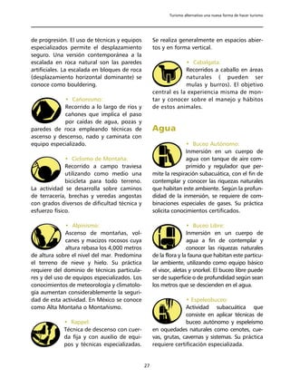 Turismo alternativo una nueva forma de hacer turismo




de progresión. El uso de técnicas y equipos         Se realiza generalmente en espacios abier-
especializados permite el desplazamiento            tos y en forma vertical.
seguro. Una versión contemporánea a la
escalada en roca natural son las paredes                         • Cabalgata:
artificiales. La escalada en bloques de roca                     Recorridos a caballo en áreas
(desplazamiento horizontal dominante) se                         naturales ( pueden ser
conoce como bouldering.                                          mulas y burros). El objetivo
                                                    central es la experiencia misma de mon-
            • Cañonismo:                            tar y conocer sobre el manejo y hábitos
            Recorrido a lo largo de ríos y          de estos animales.
            cañones que implica el paso
            por caídas de agua, pozas y
paredes de roca empleando técnicas de               Agua
ascenso y descenso, nado y caminata con
equipo especializado.                                             • Buceo Autónomo:
                                                                  Inmersión en un cuerpo de
              • Ciclismo de Montaña:                              agua con tanque de aire com-
              Recorrido a campo traviesa                          primido y regulador que per-
              utilizando como medio una             mite la respiración subacuática, con el fin de
              bicicleta para todo terreno.          contemplar y conocer las riquezas naturales
La actividad se desarrolla sobre caminos            que habitan este ambiente. Según la profun-
de terracería, brechas y veredas angostas           didad de la inmersión, se requiere de com-
con grados diversos de dificultad técnica y         binaciones especiales de gases. Su práctica
esfuerzo físico.                                    solicita conocimientos certificados.

              • Alpinismo:                                          • Buceo Libre:
              Ascenso de montañas, vol-                             Inmersión en un cuerpo de
              canes y macizos rocosos cuya                          agua a fin de contemplar y
              altura rebasa los 4,000 metros                        conocer las riquezas naturales
de altura sobre el nivel del mar. Predomina         de la flora y la fauna que habitan este particu-
el terreno de nieve y hielo. Su práctica            lar ambiente, utilizando como equipo básico
requiere del dominio de técnicas particula-         el visor, aletas y snorkel. El buceo libre puede
res y del uso de equipos especializados. Los        ser de superficie o de profundidad según sean
conocimientos de meteorología y climatolo-          los metros que se descienden en el agua.
gía aumentan considerablemente la seguri-
dad de esta actividad. En México se conoce                        • Espeleobuceo:
como Alta Montaña o Montañismo.                                   Actividad subacuática que
                                                                  consiste en aplicar técnicas de
             • Rappel:                                            buceo autónomo y espeleísmo
             Técnica de descenso con cuer-          en oquedades naturales como cenotes, cue-
             da fija y con auxilio de equi-         vas, grutas, cavernas y sistemas. Su práctica
             pos y técnicas especializadas.         requiere certificación especializada.


                                               27
 