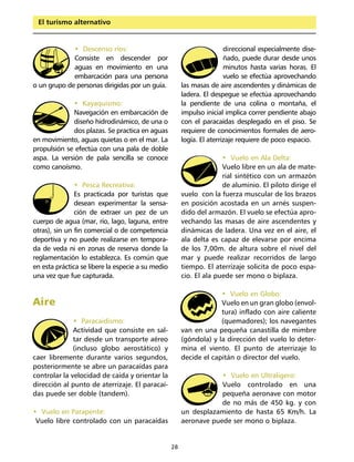 El turismo alternativo


             • Descenso ríos:                                           direccional especialmente dise-
             Consiste en descender por                                  ñado, puede durar desde unos
             aguas en movimiento en una                                 minutos hasta varias horas. El
             embarcación para una persona                               vuelo se efectúa aprovechando
o un grupo de personas dirigidas por un guía.           las masas de aire ascendentes y dinámicas de
                                                        ladera. El despegue se efectúa aprovechando
              • Kayaquismo:                             la pendiente de una colina o montaña, el
              Navegación en embarcación de              impulso inicial implica correr pendiente abajo
              diseño hidrodinámico, de una o            con el paracaídas desplegado en el piso. Se
              dos plazas. Se practica en aguas          requiere de conocimientos formales de aero-
en movimiento, aguas quietas o en el mar. La            logía. El aterrizaje requiere de poco espacio.
propulsión se efectúa con una pala de doble
aspa. La versión de pala sencilla se conoce                           • Vuelo en Ala Delta:
como canoísmo.                                                        Vuelo libre en un ala de mate-
                                                                      rial sintético con un armazón
               • Pesca Recreativa:                                    de aluminio. El piloto dirige el
               Es practicada por turistas que           vuelo con la fuerza muscular de los brazos
               desean experimentar la sensa-            en posición acostada en un arnés suspen-
               ción de extraer un pez de un             dido del armazón. El vuelo se efectúa apro-
cuerpo de agua (mar, río, lago, laguna, entre           vechando las masas de aire ascendentes y
otras), sin un fin comercial o de competencia           dinámicas de ladera. Una vez en el aire, el
deportiva y no puede realizarse en tempora-             ala delta es capaz de elevarse por encima
da de veda ni en zonas de reserva donde la              de los 7,00m. de altura sobre el nivel del
reglamentación lo establezca. Es común que              mar y puede realizar recorridos de largo
en esta práctica se libere la especie a su medio        tiempo. El aterrizaje solicita de poco espa-
una vez que fue capturada.                              cio. El ala puede ser mono o biplaza.

                                                                     • Vuelo en Globo:
Aire                                                                 Vuelo en un gran globo (envol-
                                                                     tura) inflado con aire caliente
              • Paracaidismo:                                        (quemadores); los navegantes
              Actividad que consiste en sal-            van en una pequeña canastilla de mimbre
              tar desde un transporte aéreo             (góndola) y la dirección del vuelo lo deter-
              (incluso globo aerostático) y             mina el viento. El punto de aterrizaje lo
caer libremente durante varios segundos,                decide el capitán o director del vuelo.
posteriormente se abre un paracaídas para
controlar la velocidad de caída y orientar la                       • Vuelo en Ultraligero:
dirección al punto de aterrizaje. El paracaí-                       Vuelo controlado en una
das puede ser doble (tandem).                                       pequeña aeronave con motor
                                                                    de no más de 450 kg. y con
• Vuelo en Parapente:                                   un desplazamiento de hasta 65 Km/h. La
 Vuelo libre controlado con un paracaídas               aeronave puede ser mono o biplaza.


                                                   28
 