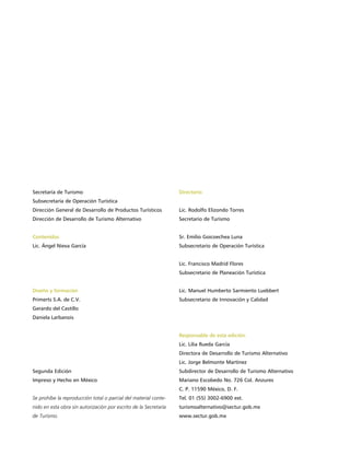 Secretaría de Turismo                                             Directorio
Subsecretaría de Operación Turística
Dirección General de Desarrollo de Productos Turísticos           Lic. Rodolfo Elizondo Torres
Dirección de Desarrollo de Turismo Alternativo                    Secretario de Turismo


Contenidos                                                        Sr. Emilio Goicoechea Luna
Lic. Ángel Nieva García                                           Subsecretario de Operación Turística


                                                                  Lic. Francisco Madrid Flores
                                                                  Subsecretario de Planeación Turística


Diseño y formación                                                Lic. Manuel Humberto Sarmiento Luebbert
Primerts S.A. de C.V.                                             Subsecretario de Innovación y Calidad
Gerardo del Castillo
Daniela Larbanois


                                                                  Responsable de esta edición:
                                                                  Lic. Lilia Rueda García
                                                                  Directora de Desarrollo de Turismo Alternativo
                                                                  Lic. Jorge Belmonte Martínez
Segunda Edición                                                   Subdirector de Desarrollo de Turismo Alternativo
Impreso y Hecho en México                                         Mariano Escobedo No. 726 Col. Anzures
                                                                  C. P. 11590 México, D. F.
Se prohíbe la reproducción total o parcial del material conte-    Tel. 01 (55) 3002-6900 ext.
nido en esta obra sin autorización por escrito de la Secretaría   turismoalternativo@sectur.gob.mx
de Turismo.                                                       www.sectur.gob.mx
 