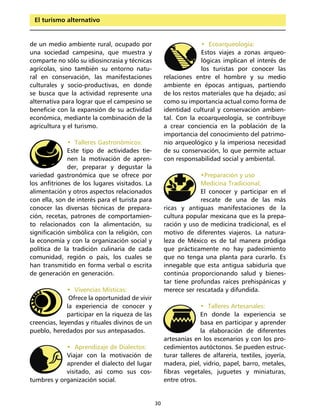 El turismo alternativo


de un medio ambiente rural, ocupado por                            • Ecoarqueología:
una sociedad campesina, que muestra y                              Estos viajes a zonas arqueo-
comparte no sólo su idiosincrasia y técnicas                       lógicas implican el interés de
agrícolas, sino también su entorno natu-                           los turistas por conocer las
ral en conservación, las manifestaciones             relaciones entre el hombre y su medio
culturales y socio-productivas, en donde             ambiente en épocas antiguas, partiendo
se busca que la actividad represente una             de los restos materiales que ha dejado; así
alternativa para lograr que el campesino se          como su importancia actual como forma de
beneficie con la expansión de su actividad           identidad cultural y conservación ambien-
económica, mediante la combinación de la             tal. Con la ecoarqueología, se contribuye
agricultura y el turismo.                            a crear conciencia en la población de la
                                                     importancia del conocimiento del patrimo-
              • Talleres Gastronómicos:              nio arqueológico y la imperiosa necesidad
              Este tipo de actividades tie-          de su conservación, lo que permite actuar
              nen la motivación de apren-            con responsabilidad social y ambiental.
              der, preparar y degustar la
variedad gastronómica que se ofrece por                           •Preparación y uso
los anfitriones de los lugares visitados. La                      Medicina Tradicional:
alimentación y otros aspectos relacionados                        El conocer y participar en el
con ella, son de interés para el turista para                     rescate de una de las más
conocer las diversas técnicas de prepara-            ricas y antiguas manifestaciones de la
ción, recetas, patrones de comportamien-             cultura popular mexicana que es la prepa-
to relacionados con la alimentación, su              ración y uso de medicina tradicional, es el
significación simbólica con la religión, con         motivo de diferentes viajeros. La natura-
la economía y con la organización social y           leza de México es de tal manera pródiga
política de la tradición culinaria de cada           que prácticamente no hay padecimiento
comunidad, región o país, los cuales se              que no tenga una planta para curarlo. Es
han transmitido en forma verbal o escrita            innegable que esta antigua sabiduría que
de generación en generación.                         continúa proporcionando salud y bienes-
                                                     tar tiene profundas raíces prehispánicas y
              • Vivencias Místicas:                  merece ser rescatada y difundida.
               Ofrece la oportunidad de vivir
              la experiencia de conocer y                          • Talleres Artesanales:
              participar en la riqueza de las                      En donde la experiencia se
creencias, leyendas y rituales divinos de un                       basa en participar y aprender
pueblo, heredados por sus antepasados.                             la elaboración de diferentes
                                                     artesanías en los escenarios y con los pro-
            • Aprendizaje de Dialectos:              cedimientos autóctonos. Se pueden estruc-
            Viajar con la motivación de              turar talleres de alfarería, textiles, joyería,
            aprender el dialecto del lugar           madera, piel, vidrio, papel, barro, metales,
            visitado, así como sus cos-              fibras vegetales, juguetes y miniaturas,
tumbres y organización social.                       entre otros.


                                                30
 