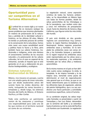 México, sus recursos naturales y culturales



Oportunidad para                                     La vegetación natural, como expresión
                                                     sintética de todos los factores ambien-
ser competitivo en el                                tales, se ha desarrollado en México bajo
Turismo Alternativo                                  casi todas las formas posibles, desde las
                                                     selvas perennifolias de los Chimalapas o
                                                     de la Lacandonia, que reciben entre dos

E   l umbral de un nuevo siglo y un nuevo
    milenio. No es necesario soslayar los
graves problemas que tenemos planteados
                                                     y cinco mil milímetros de precipitación
                                                     anual, hasta los desiertos de Sonora y Baja
                                                     California, que figuran entre los más áridos
en materia de preservación de la natura-             del mundo.
leza y pérdida de la identidad cultural e
histórica, en los últimos 20 años, México            El país está dividido en dos grandes
ha tenido un profundo proceso de cambio              regiones con características muy contras-
en la conservación de la naturaleza, hemos           tantes: la región Neártica (templada) y la
visto nacer una nueva sensibilidad social            Neotropical. Ambas regiones presentan
y política hacia la fauna y la flora, pero           ambientes secos y húmedos. En la tem-
también hacia sus valores históricos, tra-           plada los ambientes secos son zonas ári-
dicionales e indígenas, entre esto destaca           das y los húmedos bosques y pastizales.
el conocimiento científico de los recursos           En la región tropical los ambientes secos
naturales y la potenciación de los valores           están representados por las selvas secas y
culturales, tal es el caso en especial de las        los matorrales espinosos, y los ambientes
artesanías, aunado al impulso que se está            húmedos por las selvas altas y medianas
gestando en el uso y elaboración de pro-             perennifolias.
ductos biodegradables y ecológicos.
                                                     De la misma manera en el país se han defi-
Sistemas naturales y                                 nido cuatro zonas ecológicas: la árida, la
biodiversidad de México                              templada, la de trópico húmedo y la de
                                                     trópico seco, tomando como pauta de
México, rico mosaico en paisajes, cuenta             delimitación al nivel de regionalización
con una amplia gama de áreas naturales               más general que es el clima, ya que es un
que van desde exuberantes selvas del                 factor determinante para la existencia de
sureste hasta los áridos desiertos del               los diferentes tipos de vegetación, además
norte, incluyendo las zonas lacustres y              del patrón hidrográfico, que a su vez con-
templadas y, desde luego, los extensos               diciona una fauna particular y actividades
litorales del Golfo de México, el Océano             económicas específicas, como el turismo.
Pacífico y el Mar Caribe.
                                                     En su condición original, las selvas tropi-
Todo esto conforma un patrimonio                     cales húmedas se presentaban a partir de
común de los mexicanos y constituye                  Tamaulipas y San Luis Potosí, descendían
una responsabilidad para cada uno de                 por la vertiente del Golfo y se extendían
los que vivimos en el territorio nacional            hasta el extremo sur de la costa del Pacífico
así como de sus visitantes.                          y la frontera con Guatemala. La vegetación


                                                34
 