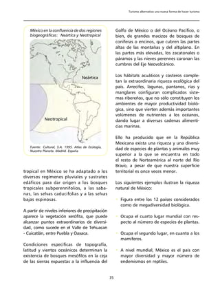 Turismo alternativo una nueva forma de hacer turismo




   México en la confluencia de dos regiones               Golfo de México o del Océano Pacífico, o
   biogeográficas: Neártica y Neotropical                 bien, de grandes macizos de bosques de
                                                          coníferas o encinos, que cubren las partes
                                                          altas de las montañas y del altiplano. En
                                                          las partes más elevadas, los zacatonales o
                                                          páramos y las nieves perennes coronan las
                                                          cumbres del Eje Neovolcánico.

                                                          Los hábitats acuáticos y costeros comple-
                                     Neártica
                                                          tan la extraordinaria riqueza ecológica del
                                                          país. Arrecifes, lagunas, pantanos, rías y
                                                          manglares configuran complicados siste-
                                                          mas ribereños, que no sólo constituyen los
                                                          ambientes de mayor productividad bioló-
                                                          gica, sino que vierten además importantes
                                                          volúmenes de nutrientes a los océanos,
            Neotropical                                   dando lugar a diversas cadenas alimenti-
                                                          cias marinas.

                                                          Ello ha producido que en la República
                                                          Mexicana exista una riqueza y una diversi-
   Fuente: Cultural, S.A. 1995. Atlas de Ecología,
   Nuestro Planeta. Madrid. España
                                                          dad de especies de plantas y animales muy
                                                          superior a la que se encuentra en todo
                                                          el resto de Norteamérica al norte del Río
                                                          Bravo, a pesar de que nuestra superficie
tropical en México se ha adaptado a los                   territorial es once veces menor.
diversos regímenes pluviales y sustratos
edáficos para dar origen a los bosques                    Los siguientes ejemplos ilustran la riqueza
tropicales subperennifolios, a las saba-                  natural de México:
nas, las selvas caducifolias y a las selvas
bajas espinosas.                                          • Figura entre los 12 países considerados
                                                            como de megadiversidad biológica.
A partir de niveles inferiores de precipitación
aparece la vegetación xerófita, que puede                 • Ocupa el cuarto lugar mundial con res-
alcanzar puntos extraordinarios de diversi-                 pecto al número de especies de plantas.
dad, como sucede en el Valle de Tehuacan
- Cuicatlán, entre Puebla y Oaxaca.                       • Ocupa el segundo lugar, en cuanto a los
                                                            mamíferos.
Condiciones específicas de topografía,
latitud y vientos oceánicos determinan la                 • A nivel mundial, México es el país con
existencia de bosques mesófilos en la ceja                  mayor diversidad y mayor número de
de las sierras expuestas a la influencia del                endemismos en reptiles.


                                                     35
 