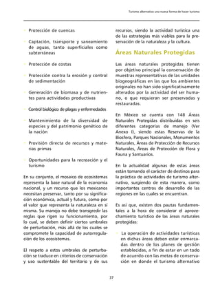 Turismo alternativo una nueva forma de hacer turismo




• Protección de cuencas                             recursos, siendo la actividad turística una
                                                    de las estrategias más viables para la pre-
• Captación, transporte y saneamiento               servación de la naturaleza y la cultura.
  de aguas, tanto superficiales como
  subterráneas                                      Áreas Naturales Protegidas
• Protección de costas                              Las áreas naturales protegidas tienen
                                                    por objetivo principal la conservación de
• Protección contra la erosión y control            muestras representativas de las unidades
  de sedimentación                                  biogeográficas en las que los ambientes
                                                    originales no han sido significativamente
• Generación de biomasa y de nutrien-               alterados por la actividad del ser huma-
  tes para actividades productivas                  no, o que requieran ser preservadas y
                                                    restauradas.
• Control biológico de plagas y enfermedades
                                                    En México se cuenta con 148 Áreas
• Mantenimiento de la diversidad de                 Naturales Protegidas distribuidas en seis
  especies y del patrimonio genético de             diferentes categorías de manejo (Ver
  la nación                                         Anexo I), siendo estas Reservas de la
                                                    Biosfera, Parques Nacionales, Monumentos
• Provisión directa de recursos y mate-             Naturales, Áreas de Protección de Recursos
  rias primas                                       Naturales, Áreas de Protección de Flora y
                                                    Fauna y Santuarios.
• Oportunidades para la recreación y el
  turismo                                           En la actualidad algunas de estas áreas
                                                    están tomando el carácter de destinos para
En su conjunto, el mosaico de ecosistemas           la práctica de actividades de turismo alter-
representa la base natural de la economía           nativo, surgiendo de esta manera, como
nacional, y un recurso que los mexicanos            importantes centros de desarrollo de las
necesitan preservar, tanto por su significa-        regiones en las cuales se encuentran.
ción económica, actual y futura, como por
el valor que representa la naturaleza en sí         Es así que, existen dos pautas fundamen-
misma. Su manejo no debe transgredir las            tales a la hora de considerar el aprove-
reglas que rigen su funcionamiento, por             chamiento turístico de las áreas naturales
lo cual, se deben definir ciertos umbrales          protegidas:
de perturbación, más allá de los cuales se
compromete la capacidad de autorregula-             • La operación de actividades turísticas
ción de los ecosistemas.                              en dichas áreas deben estar enmarca-
                                                      das dentro de los planes de gestión
El respeto a estos umbrales de perturba-              establecidas, a fin de estar en un todo
ción se traduce en criterios de conservación          de acuerdo con las metas de conserva-
y uso sustentable del territorio y de sus             ción en donde el turismo alternativo


                                               37
 
