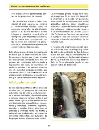 México, sus recursos naturales y culturales


    esté explícitamente contemplado den-             Los numerosos grupos étnicos de la repú-
    tro de los programas de manejo.                  blica Mexicana, 57 en total (Ver Anexo II),
                                                     le imprimen a la nación un panorama
•     La planeación turística debe con-              pluricultural. Su distribución en el marco
    siderar al área natural, su entorno              geográfico delimita zonas interétnicas
    y    comunidades locales, como un                específicas, donde la densidad demográ-
    conjunto integrado. La planificación             fica indígena es más acentuada como es
    global y el diseño territorial deben             el caso de los estados de Chiapas, Oaxaca
    integrar los servicios comunitarios, el          y la Península de Yucatán, que permiten
    transporte y las diferentes facilidades,         a cualquier tipo de visitante satisfacer
    de tal forma que correspondan con                sus expectativas de conocimiento de las
    los intereses del visitante y la pobla-          culturas vivas.
    ción local, teniendo como eje rector la
    conservación de los recursos.                    El respeto a la organización social, valo-
                                                     res culturales, usos tecnológicos y cuida-
Este último punto destaca la importancia             do del medio ambiente de las distintas
de evitar que las áreas naturales se trans-          etnias del país, resulta indispensable si
formen con el tiempo sólo en islas virtuales         se desea fortalecer las formas indígenas
de biodiversidad protegida que, tras un              de vida y el turismo alternativo desarro-
proceso de explotación indiscriminada y              llado en forma planeada, puede ser una
depredativa del suelo, se conviertan en              opción viable de desarrollo.
desiertos estériles o en centros urbaniza-
dos de magnitud desproporcionada, que
atentarían contra la propia existencia de las
áreas naturales protegidas, su interés turís-
tico y el consecuente desarrollo regional.

México pluricultural
Es bien sabido que México ofrece al interés
turístico un rico panorama de atractivos
culturales. Hay de todo, y afortunadamen-
te al alcance del viajero, deseoso de saber
y conocer cosas no visitadas antes o que
desea volver a gozar, sobre todo los monu-
mentos históricos, arqueológicos, museos,
ferias y mercados, artesanías populares,
comidas y bebidas típicas, atractivos no
estáticos y efímeros como las fiestas y
celebraciones tradicionales, así como las
diferentes manifestaciones culturales de
los grupos étnicos y comunidades rurales.


                                                38
 