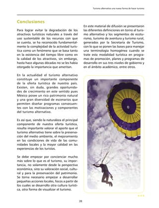 Turismo alternativo una nueva forma de hacer turismo




Conclusiones
                                                      En este material de difusión se presentaron
Para lograr evitar la degradación de los              las diferentes definiciones en torno al turis-
atractivos turísticos naturales a través del          mo alternativo y los segmentos de ecotu-
uso sustentable de los recursos con que               rismo, turismo de aventura y turismo rural,
se cuenta, se ha reconocido fundamental-              generados por la Secretaría de Turismo,
mente la complejidad de la actividad turís-           con lo que se ponen las bases para manejar
tica como un fenómeno que se basa tanto               una terminología homogénea cuando se
en la existencia del tiempo libre como en             trate esta modalidad turística en progra-
la calidad de los atractivos, sin embargo,            mas de promoción, planes y programas de
hasta hace algunas décadas no se les había            desarrollo en sus tres niveles de gobierno y
otorgado la importancia que ameritan.                 en el ámbito académico, entre otros.

En la actualidad el turismo alternativo
constituye un importante componente
de la oferta turística de nuestro país.
Existen, sin duda, grandes oportunida-
des de crecimiento en este sentido pues
México posee un rico patrimonio natural
y una gran diversidad de escenarios que
permiten diseñar programas consecuen-
tes con las motivaciones y componentes
del turismo alternativo.

Es así que, siendo la naturaleza el principal
componente de nuestra oferta turística,
resulta importante valorar el aporte que el
turismo alternativo tiene sobre la preserva-
ción del medio ambiente, el mejoramiento
en las condiciones de vida de las comu-
nidades locales y la mayor calidad en las
experiencias de los turistas.

Se debe empezar por concienciar mucho
más sobre lo que es el turismo, su impor-
tancia, no solamente desde la perspectiva
económica, sino su valoración social, cultu-
ral y para la preservación del patrimonio.
Se torna necesario empezar a desarrollar
pequeñas acciones locales, focos a partir de
los cuales se desarrollo otra cultura turísti-
ca, otra forma de visualizar el turismo.


                                                 39
 