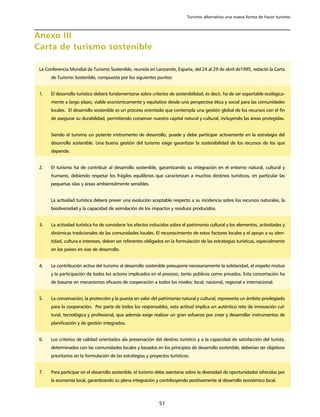 Turismo alternativo una nueva forma de hacer turismo



Anexo III
Carta de turismo sostenible

 La Conferencia Mundial de Turismo Sostenible, reunida en Lanzarote, España, del 24 al 29 de abril de1995, redactó la Carta
      de Turismo Sostenible, compuesta por los siguientes puntos:


 1.   El desarrollo turístico deberá fundamentarse sobre criterios de sostenibilidad, es decir, ha de ser soportable ecológica-
      mente a largo plazo, viable económicamente y equitativo desde una perspectiva ética y social para las comunidades
      locales. El desarrollo sostenible es un proceso orientado que contempla una gestión global de los recursos con el fin
      de asegurar su durabilidad, permitiendo conservar nuestro capital natural y cultural, incluyendo las áreas protegidas.


      Siendo el turismo un potente instrumento de desarrollo, puede y debe participar activamente en la estrategia del
      desarrollo sostenible. Una buena gestión del turismo exige garantizar la sostenibilidad de los recursos de los que
      depende.


 2.   El turismo ha de contribuir al desarrollo sostenible, garantizando su integración en el entorno natural, cultural y
      humano, debiendo respetar los frágiles equilibrios que caracterizan a muchos destinos turísticos, en particular las
      pequeñas islas y áreas ambientalmente sensibles.


      La actividad turística deberá prever una evolución aceptable respecto a su incidencia sobre los recursos naturales, la
      biodiversidad y la capacidad de asimilación de los impactos y residuos producidos.


 3.   La actividad turística ha de considerar los efectos inducidos sobre el patrimonio cultural y los elementos, actividades y
      dinámicas tradicionales de las comunidades locales. El reconocimiento de estos factores locales y el apoyo a su iden-
      tidad, cultura e intereses, deben ser referentes obligados en la formulación de las estrategias turísticas, especialmente
      en los países en vías de desarrollo.


 4.   La contribución activa del turismo al desarrollo sostenible presupone necesariamente la solidaridad, el respeto mutuo
      y la participación de todos los actores implicados en el proceso, tanto públicos como privados. Esta concertación ha
      de basarse en mecanismos eficaces de cooperación a todos los niveles: local, nacional, regional e internacional.


 5.   La conservación, la protección y la puesta en valor del patrimonio natural y cultural, representa un ámbito privilegiado
      para la cooperación. Por parte de todos los responsables, esta actitud implica un auténtico reto de innovación cul-
      tural, tecnológica y profesional, que además exige realizar un gran esfuerzo por crear y desarrollar instrumentos de
      planificación y de gestión integrados.


 6.   Los criterios de calidad orientados ala preservación del destino turístico y a la capacidad de satisfacción del turista,
      determinados con las comunidades locales y basados en los principios de desarrollo sostenible, deberían ser objetivos
      prioritarios en la formulación de las estrategias y proyectos turísticos.


 7.   Para participar en el desarrollo sostenible, el turismo debe asentarse sobre la diversidad de oportunidades ofrecidas por
      la economía local, garantizando su plena integración y contribuyendo positivamente al desarrollo económico local.



                                                               51
 