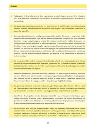 Anexos




8.    Toda opción de desarrollo turístico debe repercutir de forma efectiva en la mejora de la calidad de
      vida de la población y contemplar una incidencia e interrelación positiva respecto a la identidad
      sociocultural.


9.    Los gobiernos y autoridades competentes, con la participación de las ONG’s y las comunidades locales,
      deberían acometer acciones orientadas a la planificación integrada del turismo como contribución al
      desarrollo sostenible.


10    Reconociendo que la cohesión social y económica entre los pueblos del mundo es un principio funda-
      mental del desarrollo sostenible, urge impulsar medidas que permitan un reparto más equitativo de los
      beneficios y cargas productivas por el turismo. Ello implica un cambio en los modelos de consumo y la
      introducción de métodos de fijación de precios que permitan la internalización de los costes medioam-
      bientales. Por parte de los gobiernos y las organizaciones multilaterales urge reorientar las ayudas rela-
      cionadas con el turismo, en especial aquéllas que impliquen efectos negativos sobre el medioambiente.
      En este marco es necesario investigar en profundidad sobre la aplicación de instrumentos económicos,
      jurídicos y fiscales internacionalmente armónicos, que aseguren el uso sostenible de los recursos en
      materia turística.


11.   Las zonas vulnerables desde el punto de vista ambiental y cultural, tanto las actuales como las futuras,
      deberán recibir prioridad especial en materia de ayuda financiera y cooperación técnica al desarrollo
      turístico sostenible. También han de recibir tratamiento especial las zonas degradadas por los modelos
      turísticos obsoletos y de alto impacto.


12.   La promoción de formas alternativas de turismo coherentes con los principios de desarrollo sostenible,
      así como el fomento de la diversificación, constituyen una garantía de estabilidad a medio y largo plazo.
      Para perseguir este fin, es necesario asegurar y reforzar de forma activa la cooperación regional, par-
      ticularmente en el caso de las pequeñas islas y áreas de mayor fragilidad ecológica.


13.   Los gobiernos, la industria turística, las autoridades y las ONG’s responsables el turismo deberán impul-
      sar y participar en la creación de redes abiertas de investigación, difusión, información y transferencia
      de conocimientos en materia de turismo y tecnologías turísticas ambientalmente sostenibles.


14.   La definición de una política turística de carácter sostenible requiere necesariamente el apoyo y pro-
      moción de sistemas de gestión turística ambientalmente compatibles, de estudios de viabilidad que
      permitan la transformación del sector, así como la puesta en marcha de proyectos de demostración y
      el desarrollo de programas en el ámbito de la cooperación internacional.


15.   Los organismos, y en particular las asociaciones y ONG’s con actividades relacionadas con el turismo
      deberán diseñar los marcos específicos de acciones positivas y preventivas para el desarrollo turístico
      sostenible y establecer programas que apoyen la ejecución de dichas prácticas. Realizarán el segui-
      miento de los logros alcanzados, informarán de los resultados e intercambiarán sus experiencias.



                                                      52
 